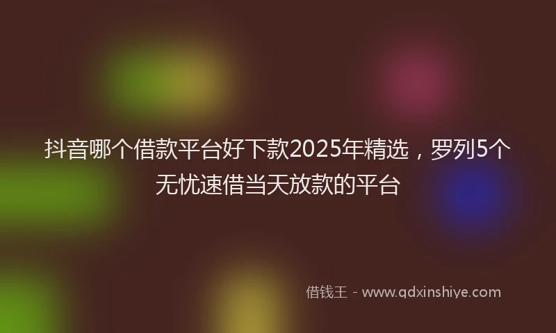 抖音哪个借款平台好下款2025年精选，罗列5个无忧速借当天放款的平台