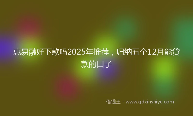 惠易融好下款吗2025年推荐，归纳五个12月能贷款的口子