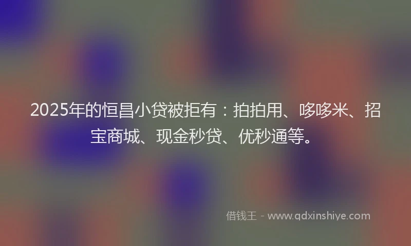 2025年的恒昌小贷被拒有：拍拍用、哆哆米、招宝商城、现金秒贷、优秒通等。