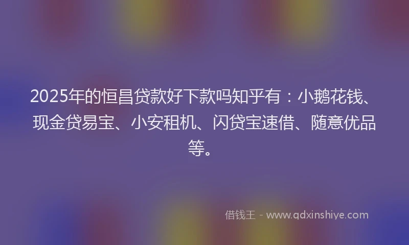 2025年的恒昌贷款好下款吗知乎有：小鹅花钱、现金贷易宝、小安租机、闪贷宝速借、随意优品等。