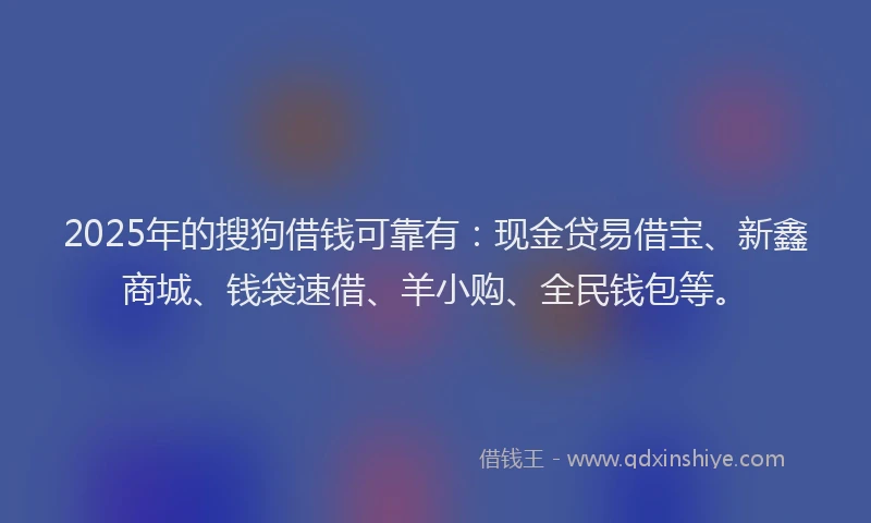 2025年的搜狗借钱可靠有：现金贷易借宝、新鑫商城、钱袋速借、羊小购、全民钱包等。