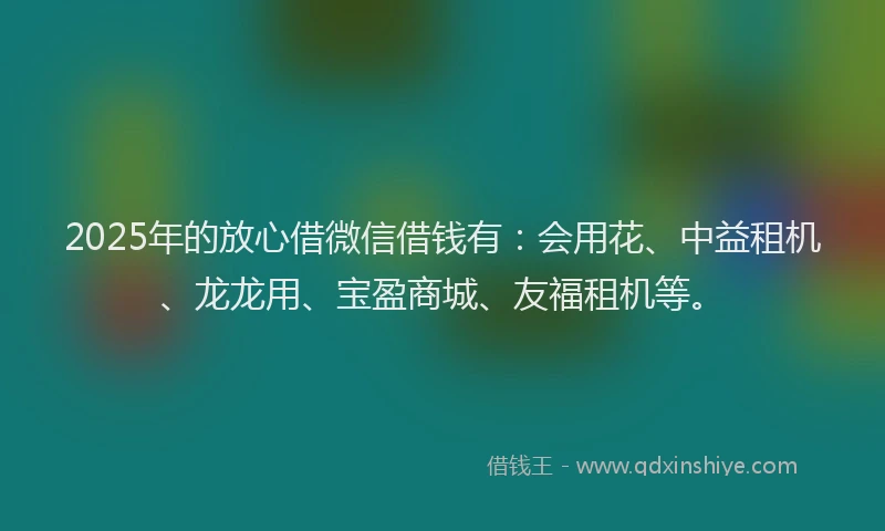 2025年的放心借微信借钱有：会用花、中益租机、龙龙用、宝盈商城、友福租机等。