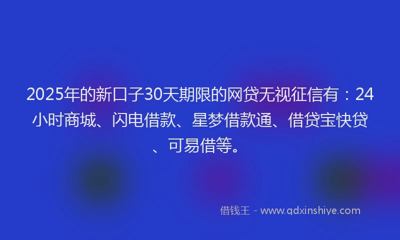 2025年的新口子30天期限的网贷无视征信有：24小时商城、闪电借款、星梦借款通、借贷宝快贷、可易借等。