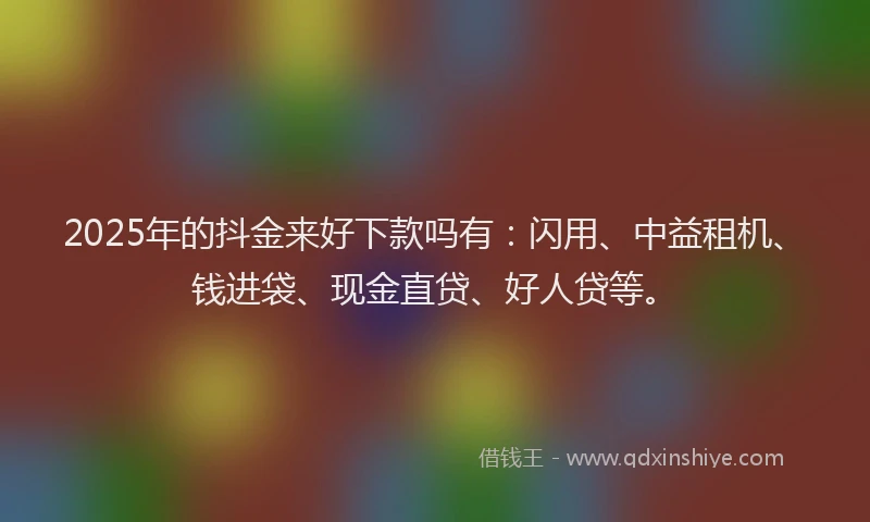 2025年的抖金来好下款吗有：闪用、中益租机、钱进袋、现金直贷、好人贷等。