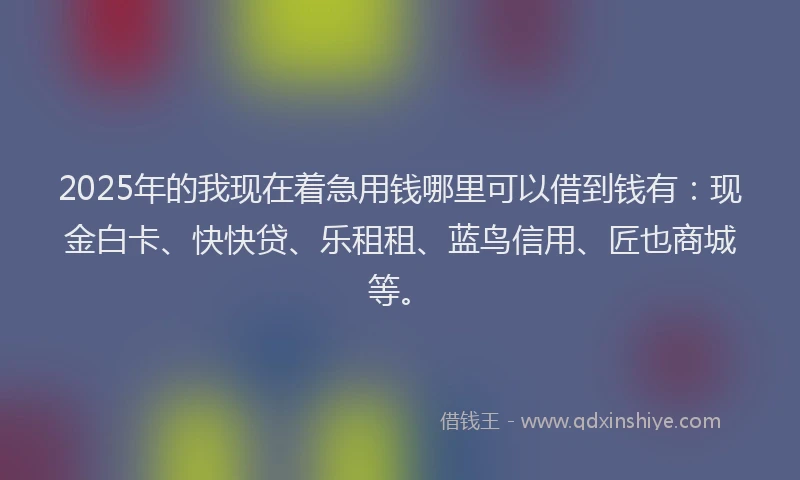2025年的我现在着急用钱哪里可以借到钱有：现金白卡、快快贷、乐租租、蓝鸟信用、匠也商城等。