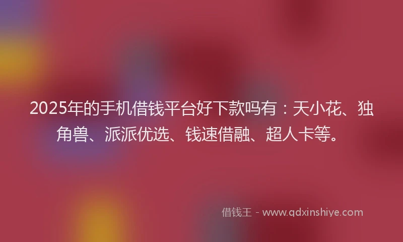 2025年的手机借钱平台好下款吗有：天小花、独角兽、派派优选、钱速借融、超人卡等。