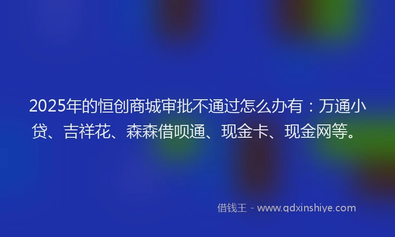 2025年的恒创商城审批不通过怎么办有：万通小贷、吉祥花、森森借呗通、现金卡、现金网等。