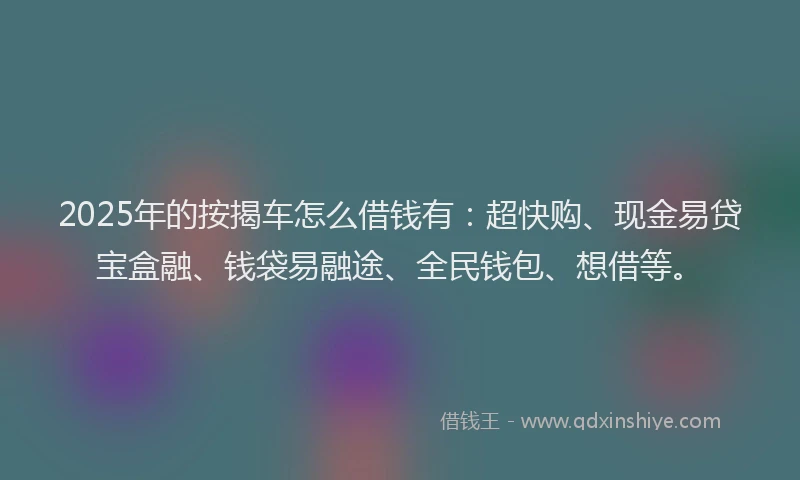 2025年的按揭车怎么借钱有：超快购、现金易贷宝盒融、钱袋易融途、全民钱包、想借等。