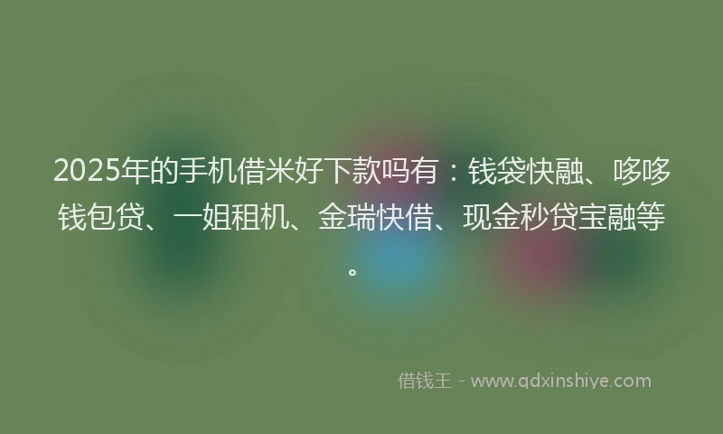 2025年的手机借米好下款吗有：钱袋快融、哆哆钱包贷、一姐租机、金瑞快借、现金秒贷宝融等。