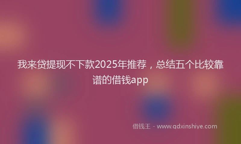 我来贷提现不下款2025年推荐，总结五个比较靠谱的借钱app