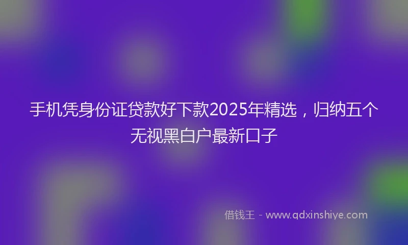 手机凭身份证贷款好下款2025年精选，归纳五个无视黑白户最新口子