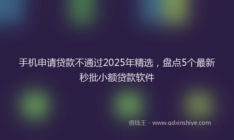 手机申请贷款不通过2025年精选，盘点5个最新秒批小额贷款软件