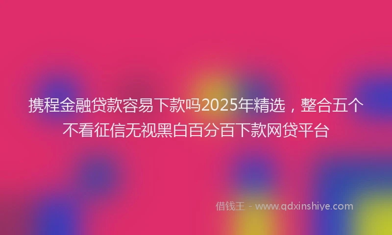 携程金融贷款容易下款吗2025年精选，整合五个不看征信无视黑白百分百下款网贷平台