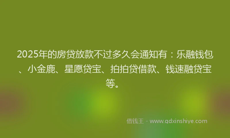 2025年的房贷放款不过多久会通知有：乐融钱包、小金鹿、星愿贷宝、拍拍贷借款、钱速融贷宝等。