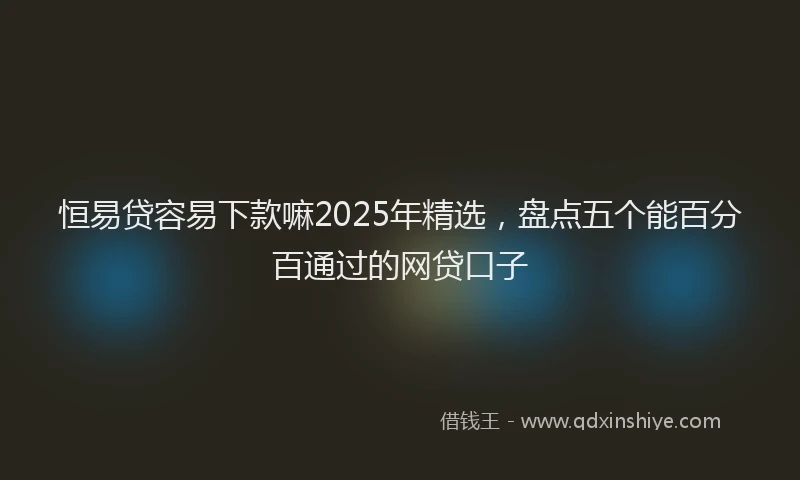 恒易贷容易下款嘛2025年精选，盘点五个能百分百通过的网贷口子