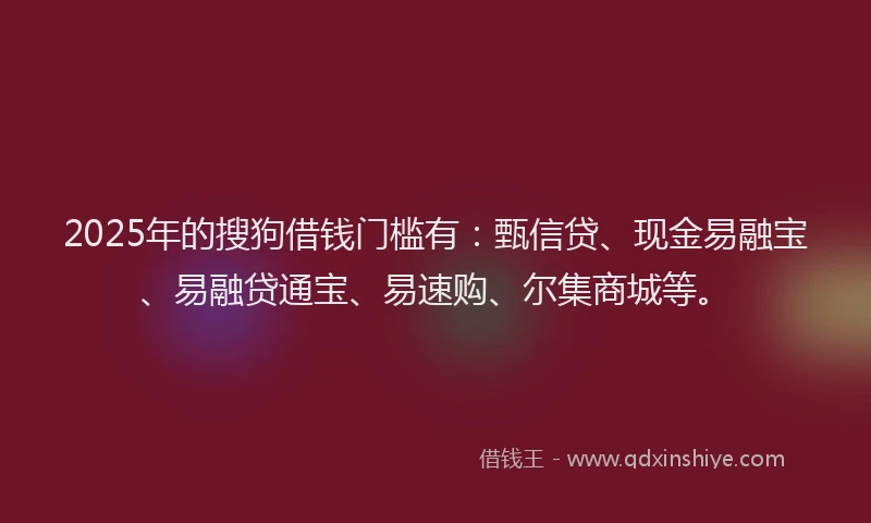 2025年的搜狗借钱门槛有：甄信贷、现金易融宝、易融贷通宝、易速购、尔集商城等。