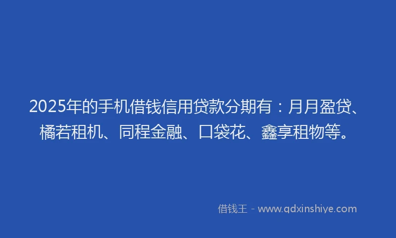 2025年的手机借钱信用贷款分期有：月月盈贷、橘若租机、同程金融、口袋花、鑫享租物等。