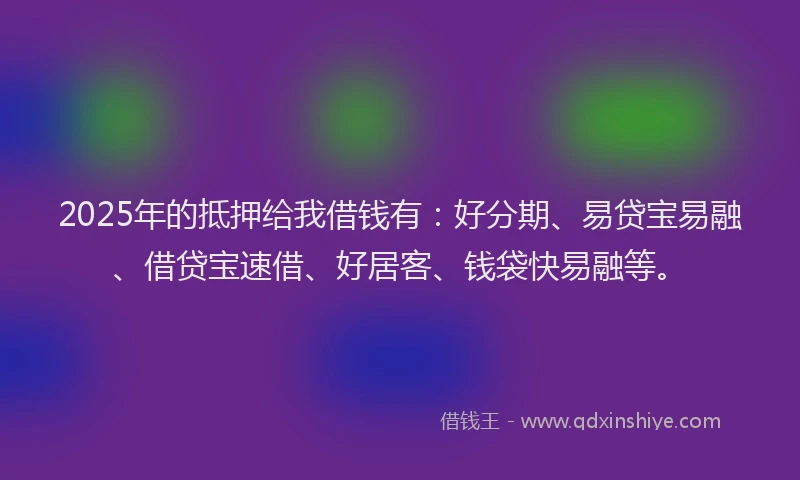 2025年的抵押给我借钱有：好分期、易贷宝易融、借贷宝速借、好居客、钱袋快易融等。