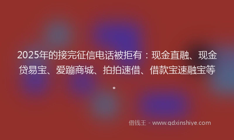 2025年的接完征信电话被拒有：现金直融、现金贷易宝、爱蹦商城、拍拍速借、借款宝速融宝等。
