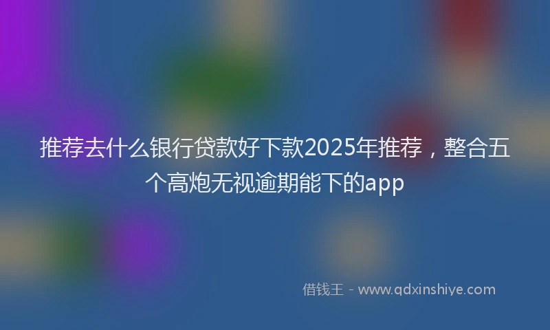 推荐去什么银行贷款好下款2025年推荐，整合五个高炮无视逾期能下的app