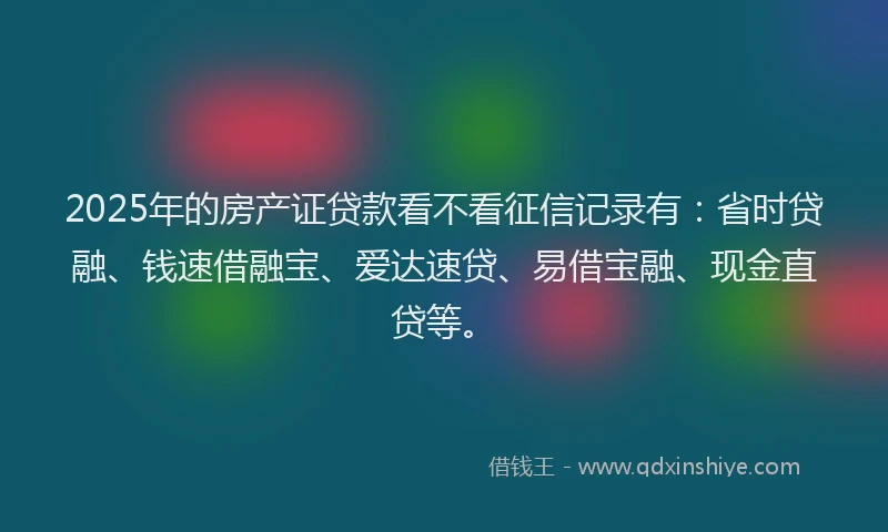 2025年的房产证贷款看不看征信记录有：省时贷融、钱速借融宝、爱达速贷、易借宝融、现金直贷等。
