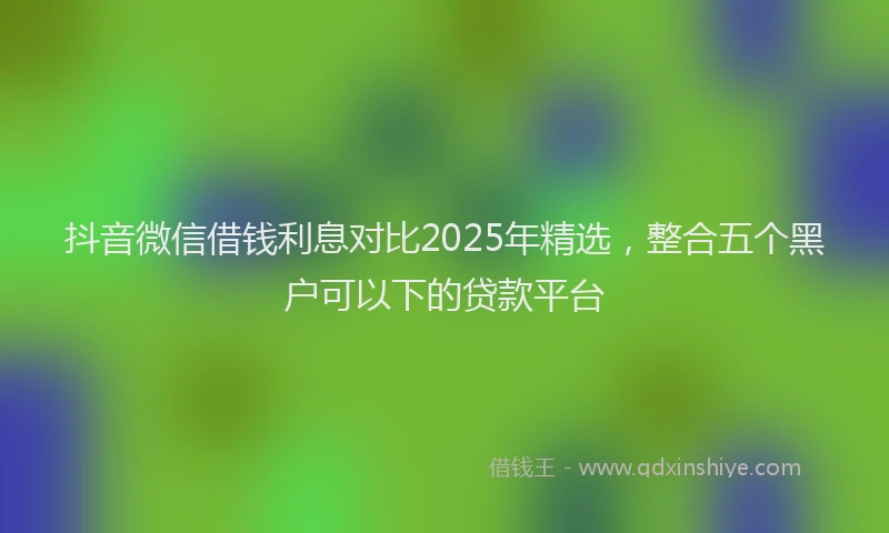 抖音微信借钱利息对比2025年精选，整合五个黑户可以下的贷款平台