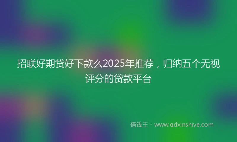 招联好期贷好下款么2025年推荐，归纳五个无视评分的贷款平台