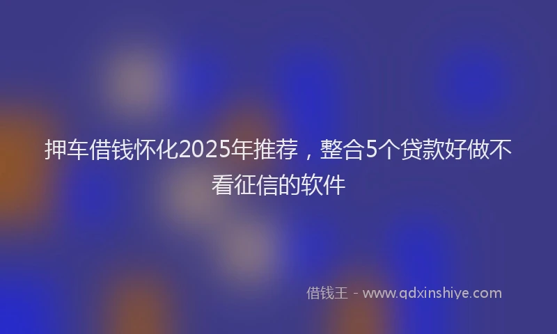 押车借钱怀化2025年推荐，整合5个贷款好做不看征信的软件