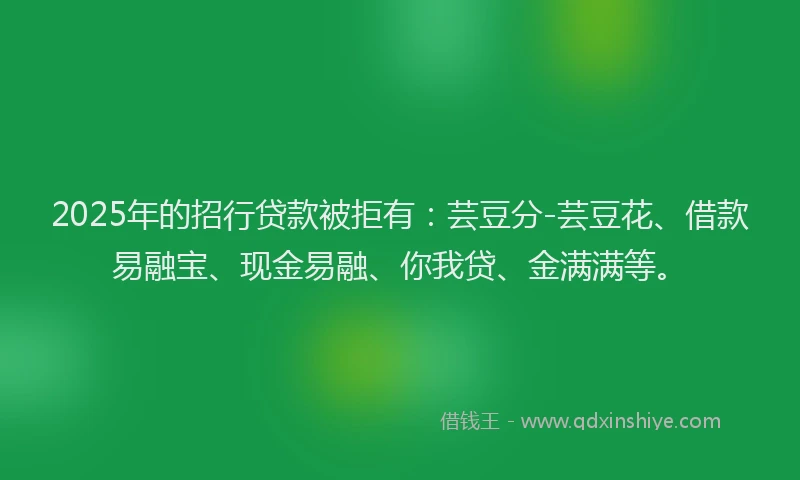 2025年的招行贷款被拒有：芸豆分-芸豆花、借款易融宝、现金易融、你我贷、金满满等。