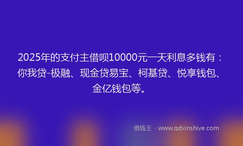 2025年的支付主借呗10000元一天利息多钱有：你我贷-极融、现金贷易宝、柯基贷、悦享钱包、金亿钱包等。