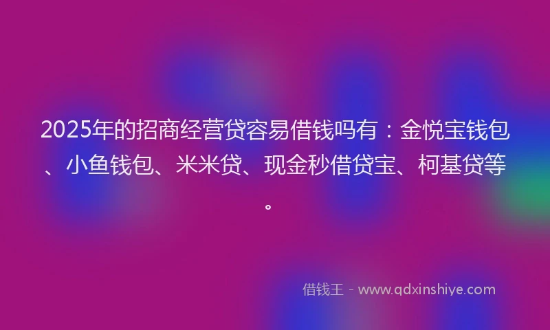2025年的招商经营贷容易借钱吗有：金悦宝钱包、小鱼钱包、米米贷、现金秒借贷宝、柯基贷等。