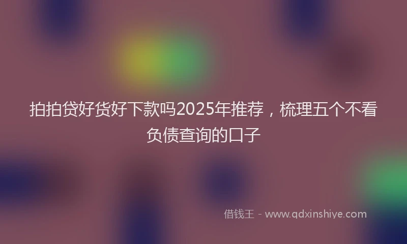 拍拍贷好货好下款吗2025年推荐，梳理五个不看负债查询的口子