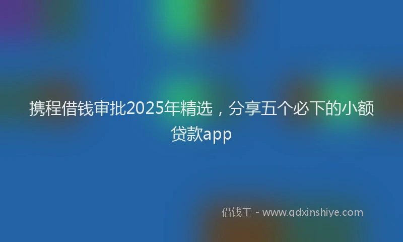携程借钱审批2025年精选，分享五个必下的小额贷款app