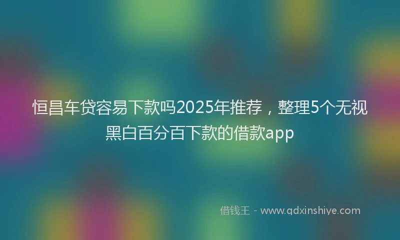 恒昌车贷容易下款吗2025年推荐，整理5个无视黑白百分百下款的借款app