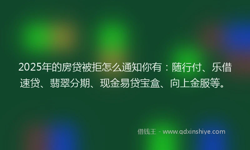 2025年的房贷被拒怎么通知你有：随行付、乐借速贷、翡翠分期、现金易贷宝盒、向上金服等。