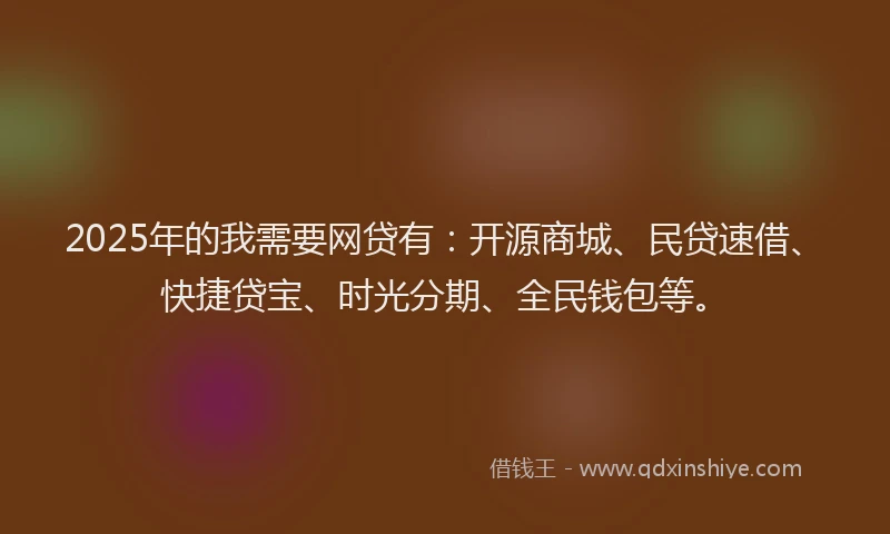 2025年的我需要网贷有：开源商城、民贷速借、快捷贷宝、时光分期、全民钱包等。