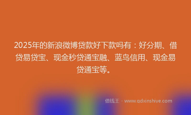 2025年的新浪微博贷款好下款吗有：好分期、借贷易贷宝、现金秒贷通宝融、蓝鸟信用、现金易贷通宝等。