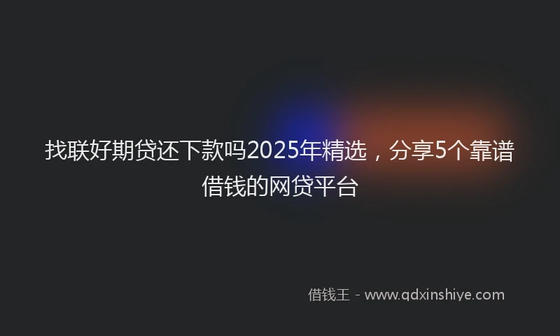 找联好期贷还下款吗2025年精选，分享5个靠谱借钱的网贷平台