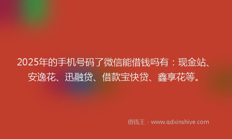 2025年的手机号码了微信能借钱吗有：现金站、安逸花、迅融贷、借款宝快贷、鑫享花等。