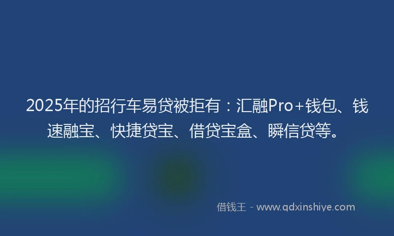 2025年的招行车易贷被拒有：汇融Pro+钱包、钱速融宝、快捷贷宝、借贷宝盒、瞬信贷等。