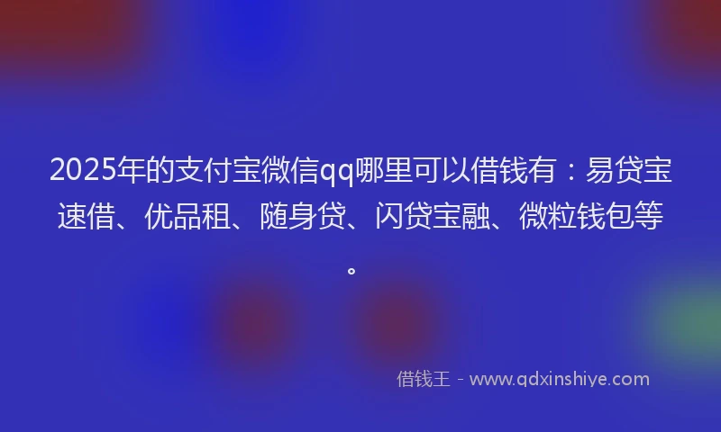 2025年的支付宝微信qq哪里可以借钱有：易贷宝速借、优品租、随身贷、闪贷宝融、微粒钱包等。