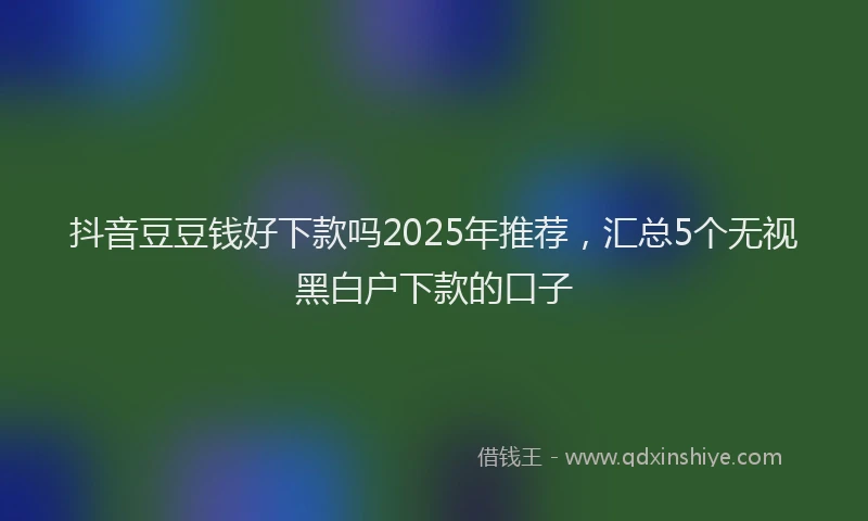 抖音豆豆钱好下款吗2025年推荐，汇总5个无视黑白户下款的口子