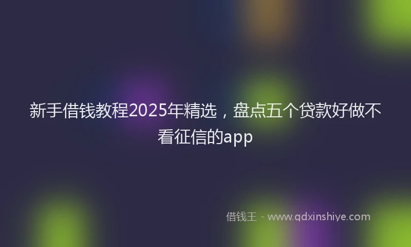 新手借钱教程2025年精选，盘点五个贷款好做不看征信的app