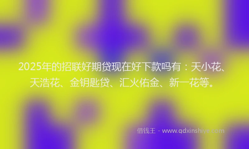 2025年的招联好期贷现在好下款吗有：天小花、天浩花、金钥匙贷、汇火佑金、新一花等。