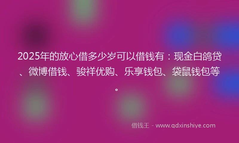 2025年的放心借多少岁可以借钱有：现金白鸽贷、微博借钱、骏祥优购、乐享钱包、袋鼠钱包等。