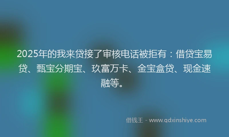 2025年的我来贷接了审核电话被拒有：借贷宝易贷、甄宝分期宝、玖富万卡、金宝盒贷、现金速融等。