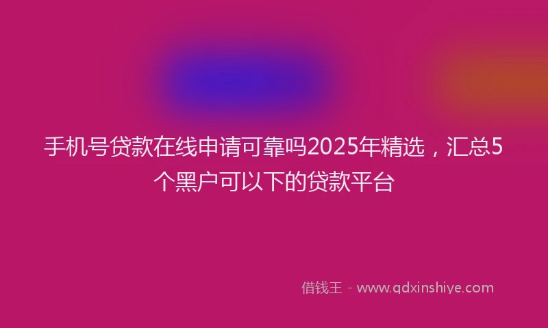 手机号贷款在线申请可靠吗2025年精选，汇总5个黑户可以下的贷款平台