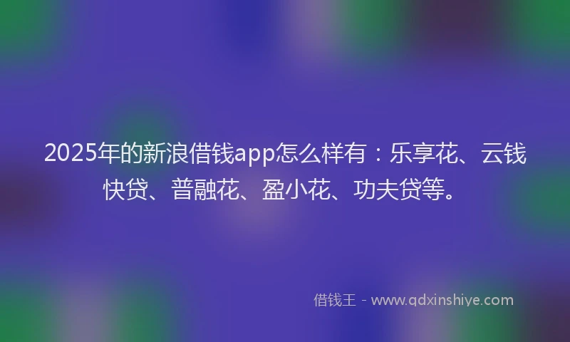 2025年的新浪借钱app怎么样有：乐享花、云钱快贷、普融花、盈小花、功夫贷等。