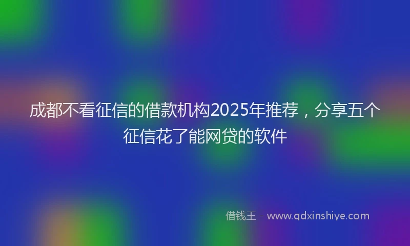 成都不看征信的借款机构2025年推荐，分享五个征信花了能网贷的软件