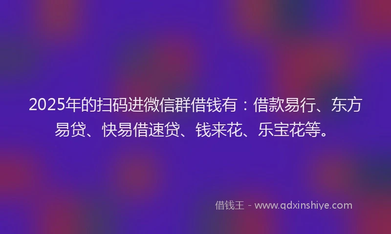 2025年的扫码进微信群借钱有：借款易行、东方易贷、快易借速贷、钱来花、乐宝花等。